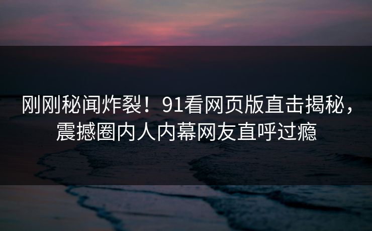 刚刚秘闻炸裂！91看网页版直击揭秘，震撼圈内人内幕网友直呼过瘾