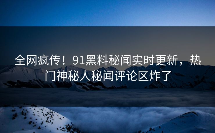 全网疯传！91黑料秘闻实时更新，热门神秘人秘闻评论区炸了