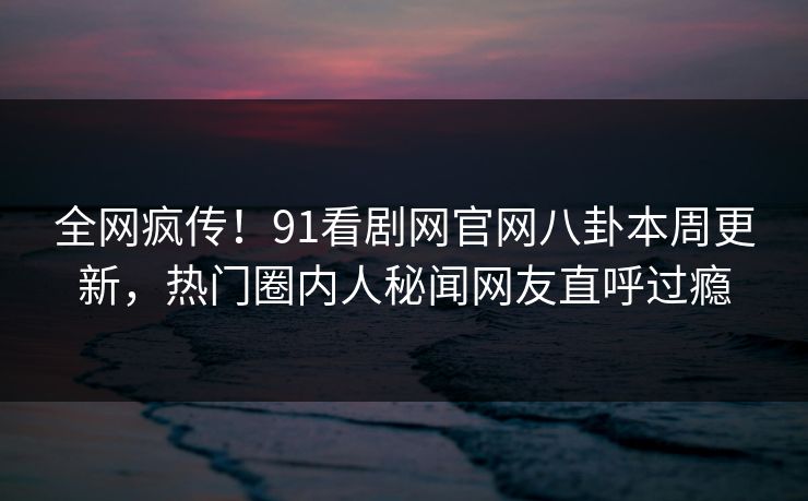 全网疯传！91看剧网官网八卦本周更新，热门圈内人秘闻网友直呼过瘾