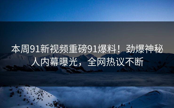 本周91新视频重磅91爆料！劲爆神秘人内幕曝光，全网热议不断