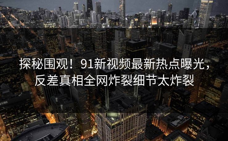 探秘围观！91新视频最新热点曝光，反差真相全网炸裂细节太炸裂