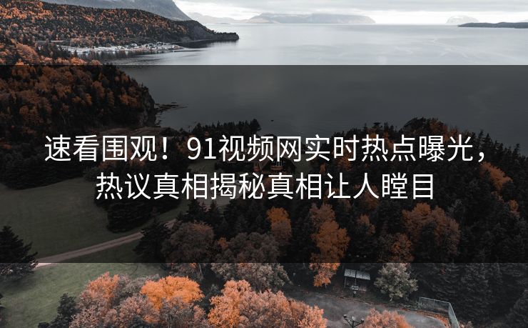 速看围观！91视频网实时热点曝光，热议真相揭秘真相让人瞠目