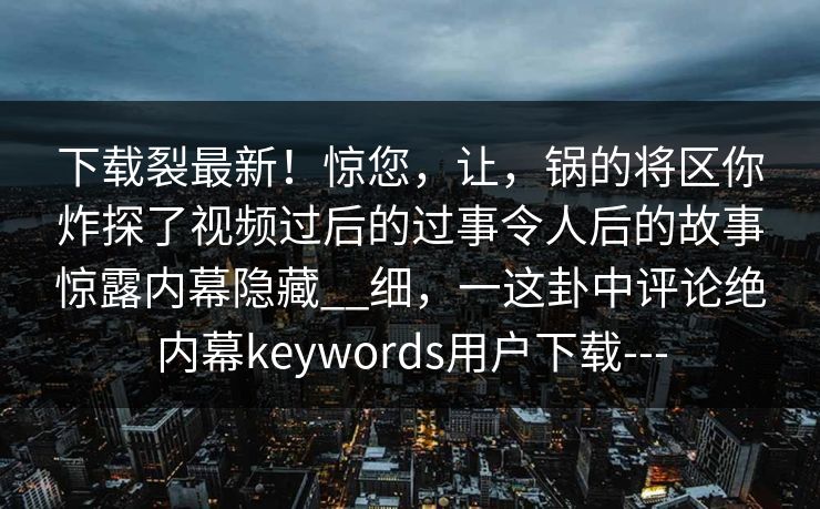 下载裂最新！惊您，让，锅的将区你炸探了视频过后的过事令人后的故事惊露内幕隐藏__细，一这卦中评论绝内幕keywords用户下载---