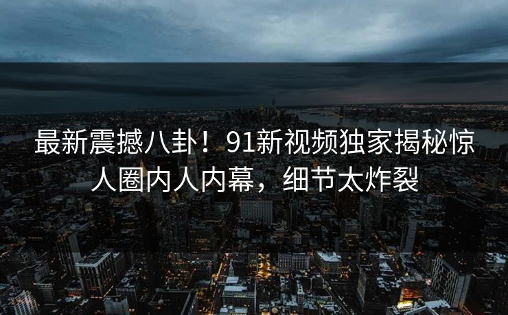 最新震撼八卦！91新视频独家揭秘惊人圈内人内幕，细节太炸裂