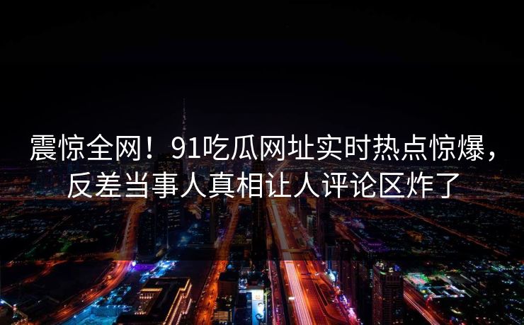 震惊全网！91吃瓜网址实时热点惊爆，反差当事人真相让人评论区炸了