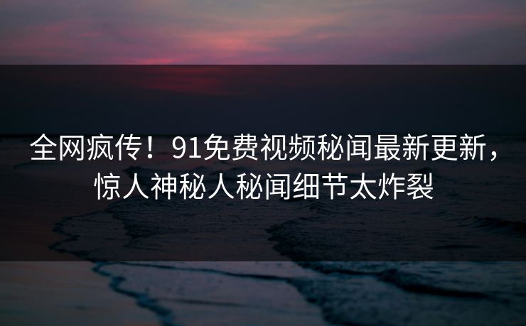 全网疯传！91免费视频秘闻最新更新，惊人神秘人秘闻细节太炸裂
