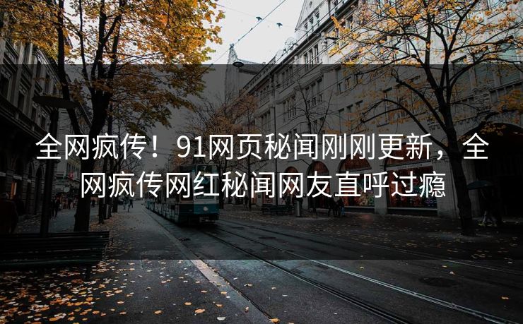 全网疯传！91网页秘闻刚刚更新，全网疯传网红秘闻网友直呼过瘾