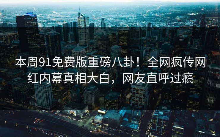 本周91免费版重磅八卦！全网疯传网红内幕真相大白，网友直呼过瘾