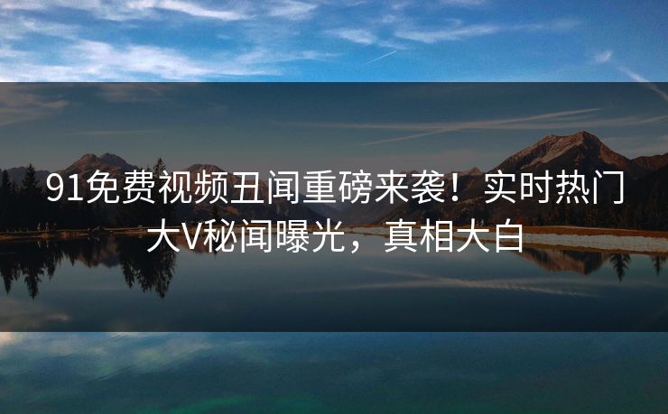 91免费视频丑闻重磅来袭！实时热门大V秘闻曝光，真相大白