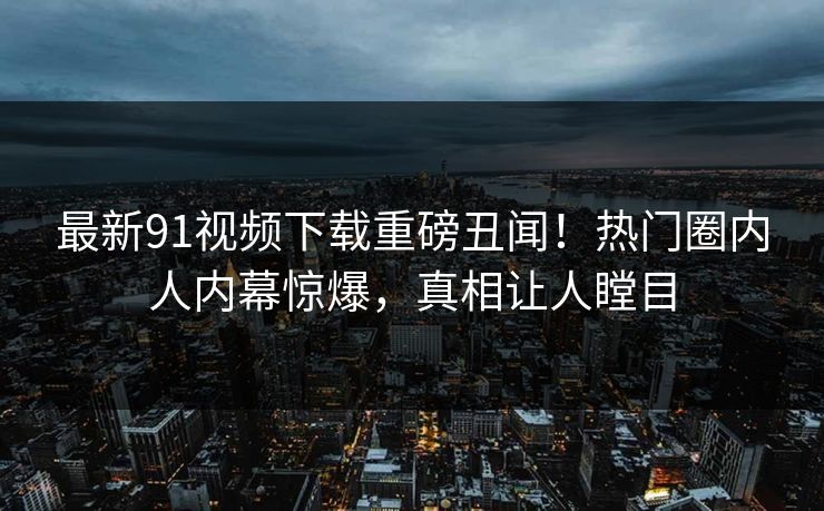 最新91视频下载重磅丑闻！热门圈内人内幕惊爆，真相让人瞠目