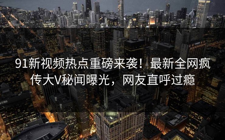 91新视频热点重磅来袭！最新全网疯传大V秘闻曝光，网友直呼过瘾