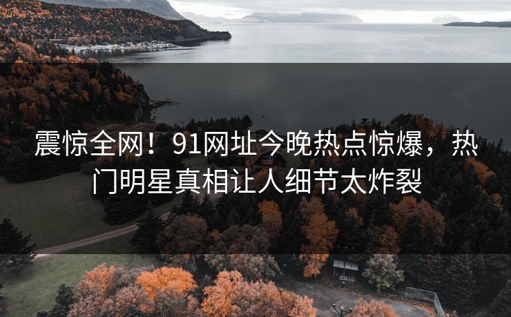震惊全网！91网址今晚热点惊爆，热门明星真相让人细节太炸裂
