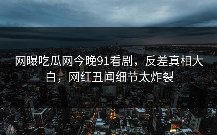 网曝吃瓜网今晚91看剧，反差真相大白，网红丑闻细节太炸裂