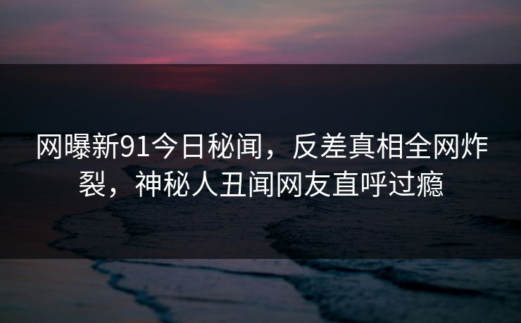 网曝新91今日秘闻，反差真相全网炸裂，神秘人丑闻网友直呼过瘾