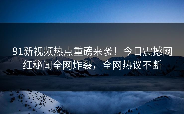 91新视频热点重磅来袭！今日震撼网红秘闻全网炸裂，全网热议不断