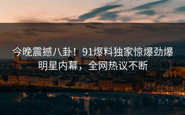 今晚震撼八卦！91爆料独家惊爆劲爆明星内幕，全网热议不断
