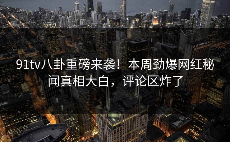 91tv八卦重磅来袭！本周劲爆网红秘闻真相大白，评论区炸了