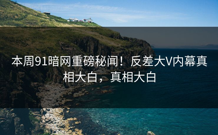 本周91暗网重磅秘闻！反差大V内幕真相大白，真相大白