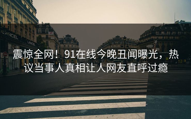 震惊全网！91在线今晚丑闻曝光，热议当事人真相让人网友直呼过瘾