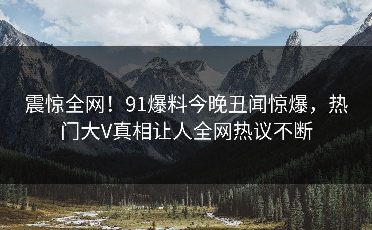 震惊全网！91爆料今晚丑闻惊爆，热门大V真相让人全网热议不断