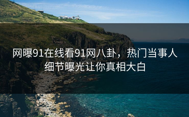 网曝91在线看91网八卦，热门当事人细节曝光让你真相大白