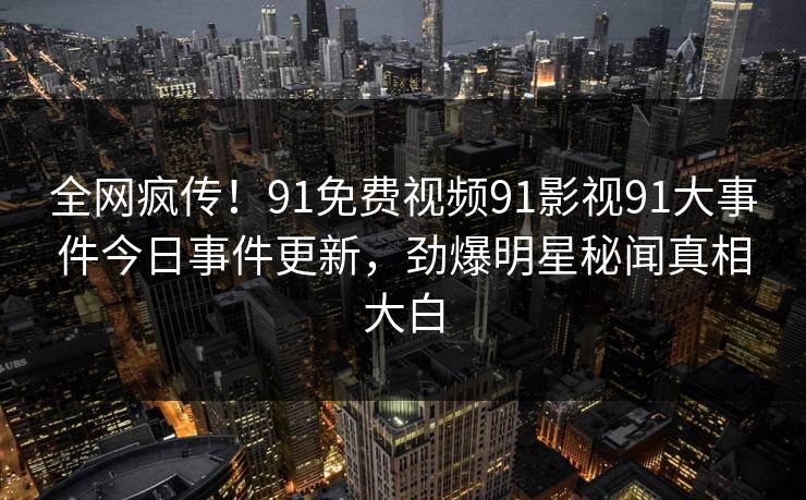 全网疯传！91免费视频91影视91大事件今日事件更新，劲爆明星秘闻真相大白