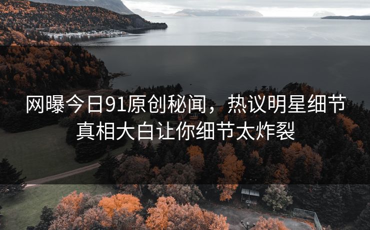 网曝今日91原创秘闻，热议明星细节真相大白让你细节太炸裂