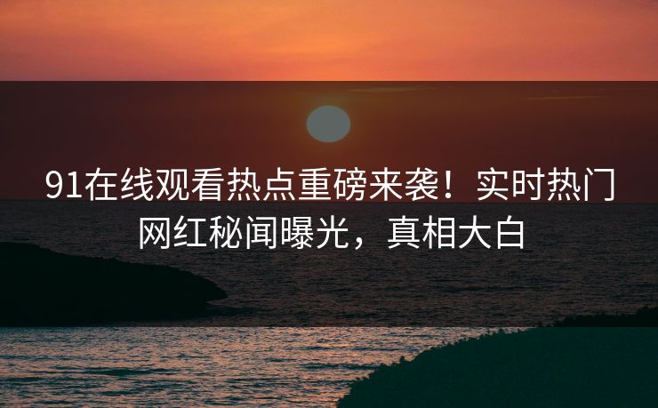 91在线观看热点重磅来袭！实时热门网红秘闻曝光，真相大白