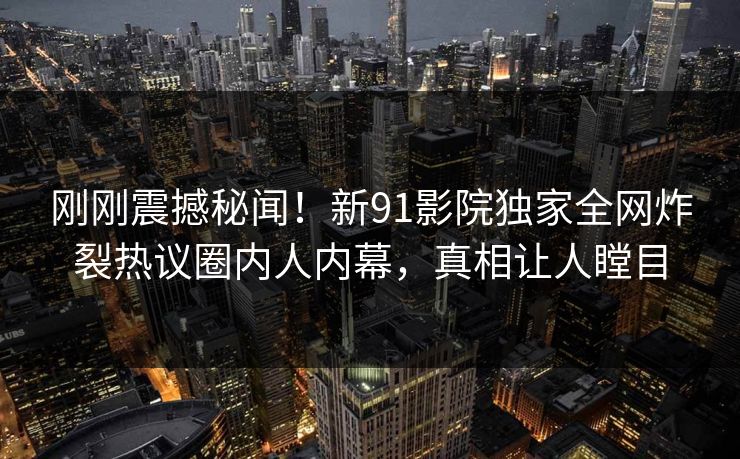 刚刚震撼秘闻！新91影院独家全网炸裂热议圈内人内幕，真相让人瞠目