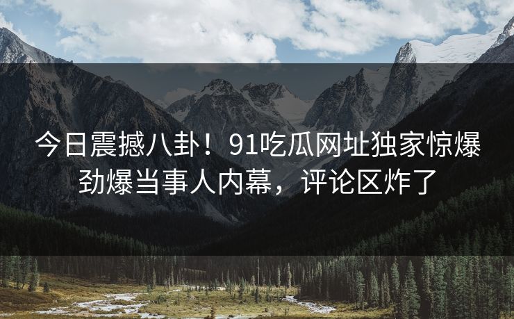 今日震撼八卦！91吃瓜网址独家惊爆劲爆当事人内幕，评论区炸了