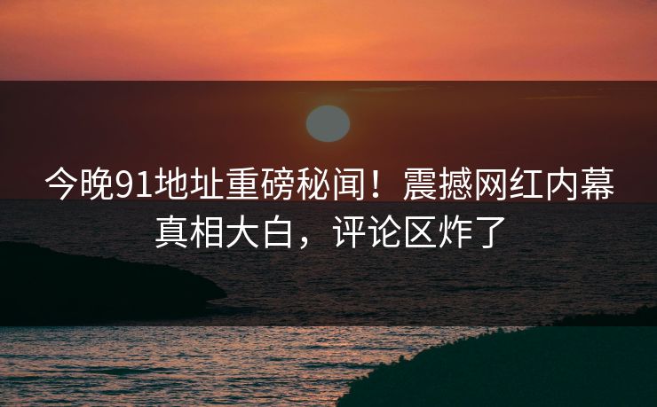 今晚91地址重磅秘闻！震撼网红内幕真相大白，评论区炸了