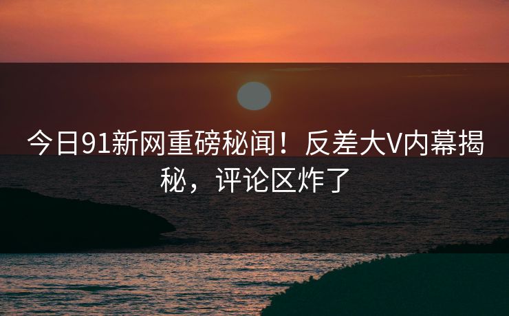 今日91新网重磅秘闻！反差大V内幕揭秘，评论区炸了