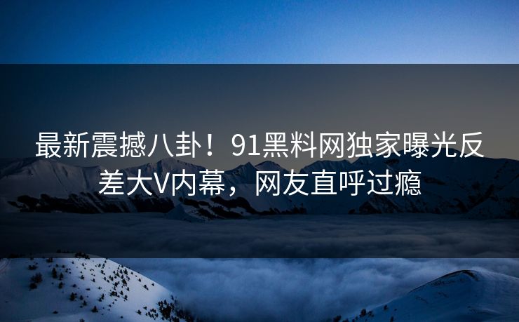 最新震撼八卦！91黑料网独家曝光反差大V内幕，网友直呼过瘾