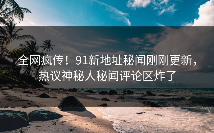 全网疯传！91新地址秘闻刚刚更新，热议神秘人秘闻评论区炸了