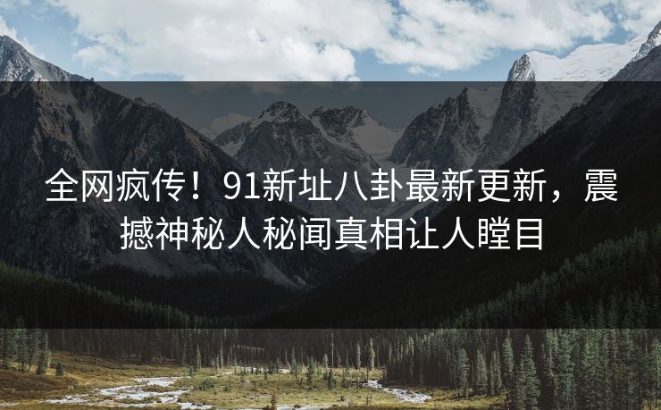 全网疯传！91新址八卦最新更新，震撼神秘人秘闻真相让人瞠目
