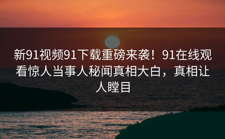 新91视频91下载重磅来袭！91在线观看惊人当事人秘闻真相大白，真相让人瞠目