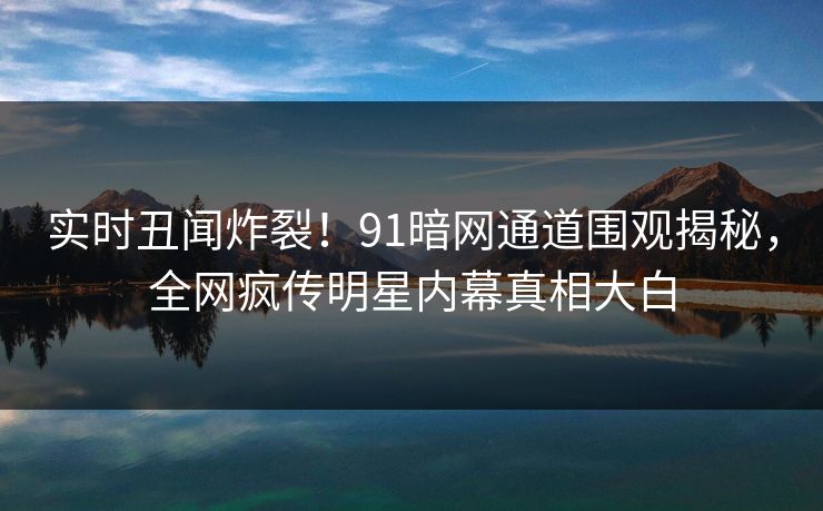 实时丑闻炸裂！91暗网通道围观揭秘，全网疯传明星内幕真相大白