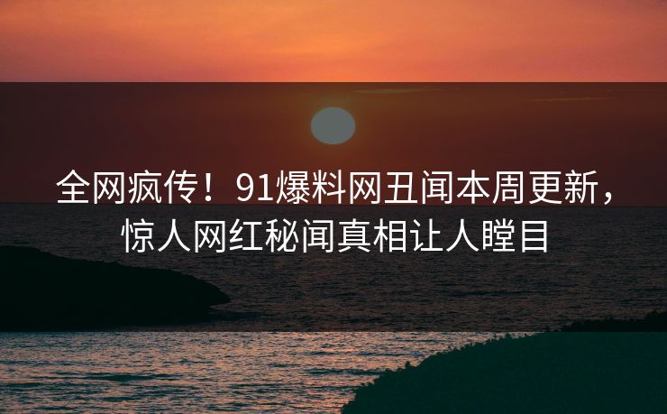 全网疯传！91爆料网丑闻本周更新，惊人网红秘闻真相让人瞠目