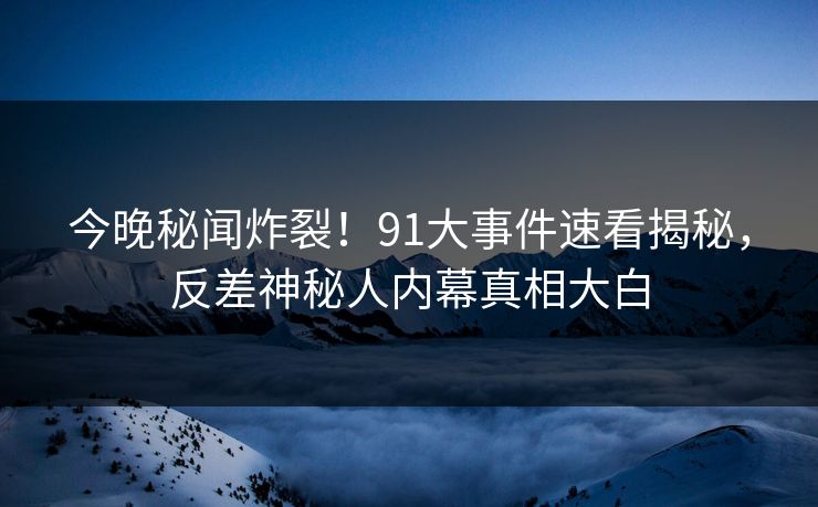 今晚秘闻炸裂！91大事件速看揭秘，反差神秘人内幕真相大白