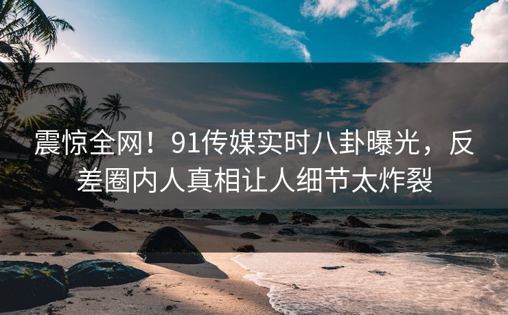 震惊全网！91传媒实时八卦曝光，反差圈内人真相让人细节太炸裂