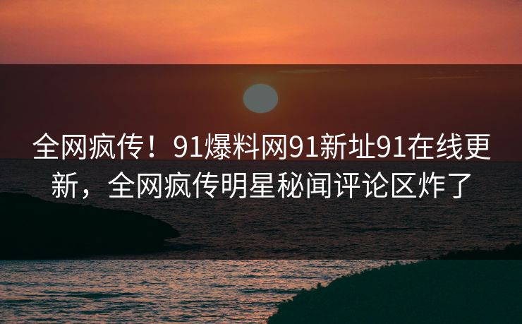 全网疯传！91爆料网91新址91在线更新，全网疯传明星秘闻评论区炸了
