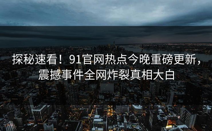 探秘速看！91官网热点今晚重磅更新，震撼事件全网炸裂真相大白