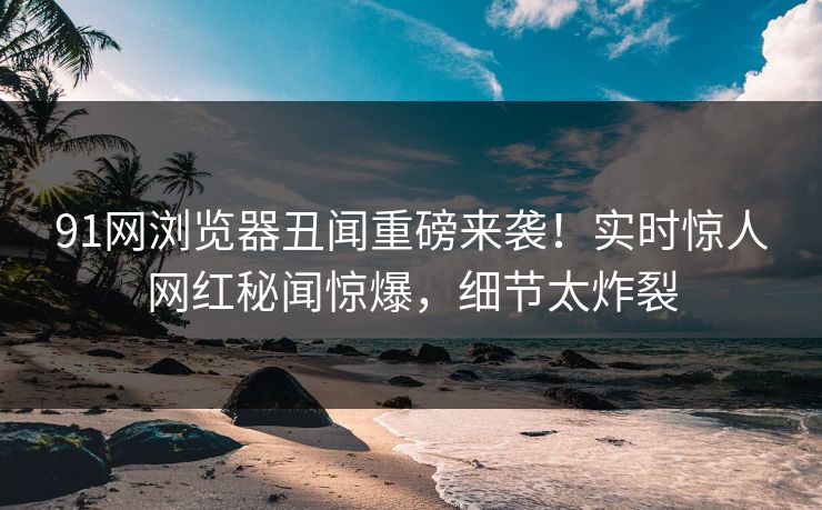 91网浏览器丑闻重磅来袭！实时惊人网红秘闻惊爆，细节太炸裂