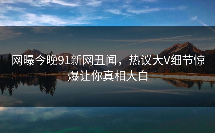 网曝今晚91新网丑闻，热议大V细节惊爆让你真相大白