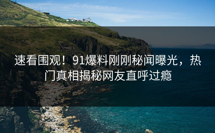 速看围观！91爆料刚刚秘闻曝光，热门真相揭秘网友直呼过瘾