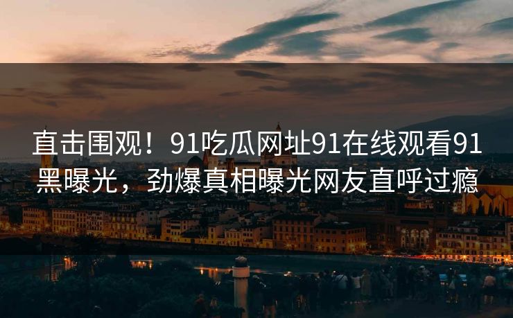 直击围观！91吃瓜网址91在线观看91黑曝光，劲爆真相曝光网友直呼过瘾