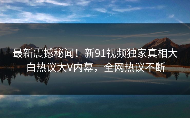 最新震撼秘闻！新91视频独家真相大白热议大V内幕，全网热议不断