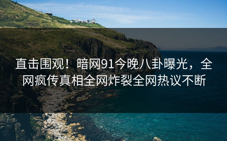 直击围观！暗网91今晚八卦曝光，全网疯传真相全网炸裂全网热议不断