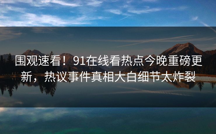 围观速看！91在线看热点今晚重磅更新，热议事件真相大白细节太炸裂