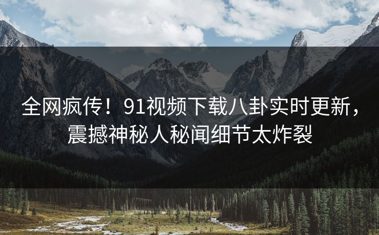 全网疯传！91视频下载八卦实时更新，震撼神秘人秘闻细节太炸裂
